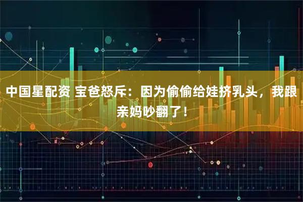 中国星配资 宝爸怒斥：因为偷偷给娃挤乳头，我跟亲妈吵翻了！