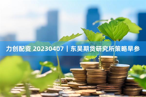 力创配资 20230407｜东吴期货研究所策略早参