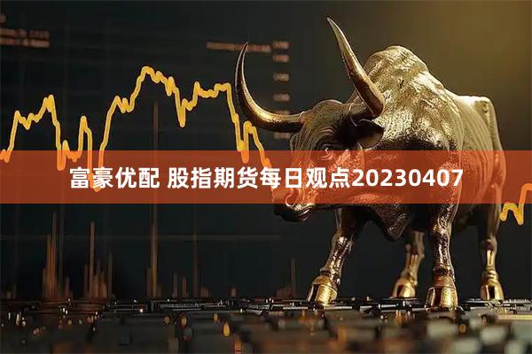 富豪优配 股指期货每日观点20230407