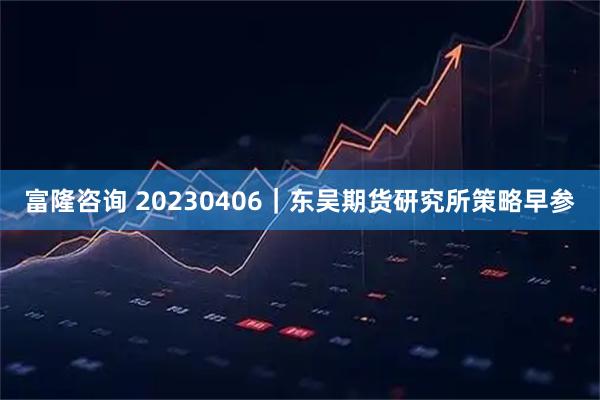 富隆咨询 20230406｜东吴期货研究所策略早参