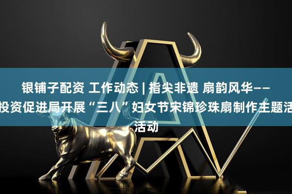 银铺子配资 工作动态 | 指尖非遗 扇韵风华——市投资促进局开展“三八”妇女节宋锦珍珠扇制作主题活动