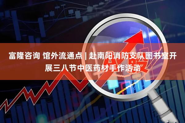 富隆咨询 馆外流通点 | 赴南阳消防支队图书室开展三八节中医药材手作活动