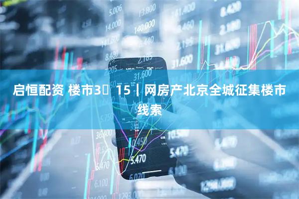 启恒配资 楼市3・15｜网房产北京全城征集楼市线索